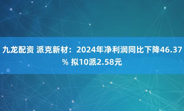 九龙配资 派克新材：2024年净利润同比下降46.37% 拟10派2.58元