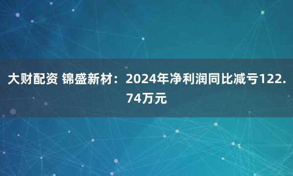 大财配资 锦盛新材：2024年净利润同比减亏122.74万元