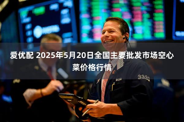 爱优配 2025年5月20日全国主要批发市场空心菜价格行情