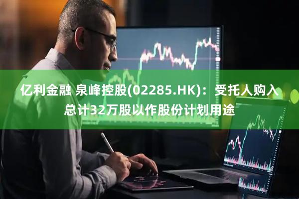 亿利金融 泉峰控股(02285.HK)：受托人购入总计32万股以作股份计划用途