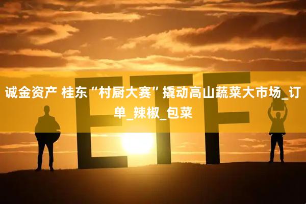 诚金资产 桂东“村厨大赛”撬动高山蔬菜大市场_订单_辣椒_包菜