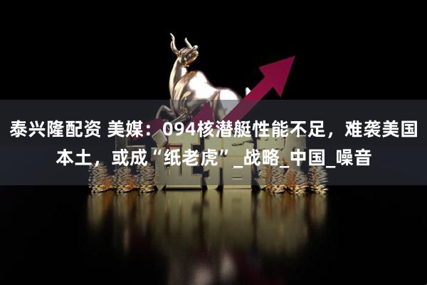 泰兴隆配资 美媒：094核潜艇性能不足，难袭美国本土，或成“纸老虎”_战略_中国_噪音