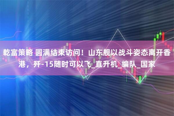 乾富策略 圆满结束访问！山东舰以战斗姿态离开香港，歼-15随时可以飞_直升机_编队_国家