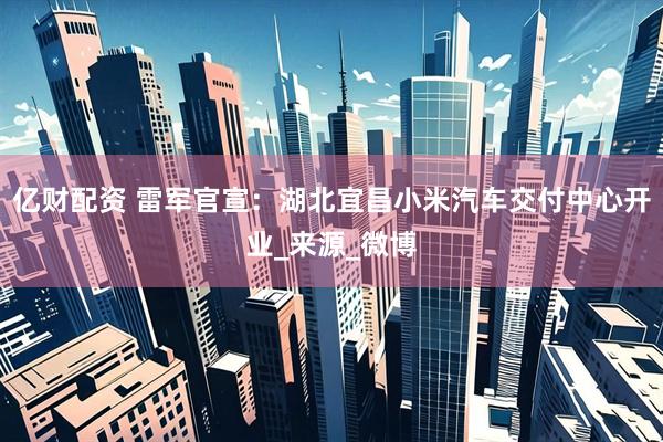 亿财配资 雷军官宣：湖北宜昌小米汽车交付中心开业_来源_微博