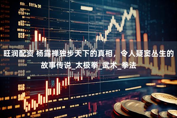 旺润配资 杨露禅独步天下的真相，令人疑窦丛生的故事传说_太极拳_武术_拳法