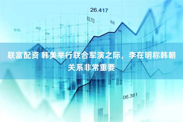 联富配资 韩美举行联合军演之际，李在明称韩朝关系非常重要