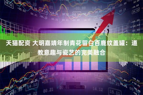 天猫配资 大明嘉靖年制青花留白百鹿纹盖罐：道教意趣与瓷艺的完美融合