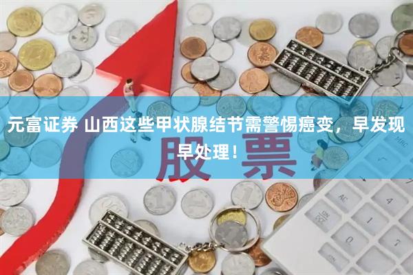 元富证券 山西这些甲状腺结节需警惕癌变，早发现早处理！