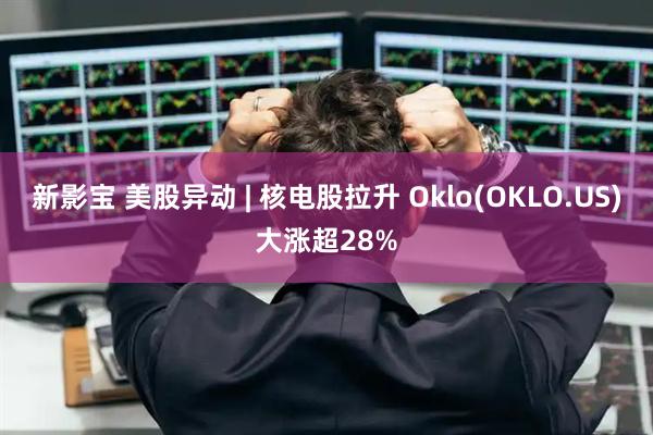 新影宝 美股异动 | 核电股拉升 Oklo(OKLO.US)大涨超28%