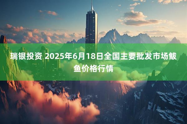 瑞银投资 2025年6月18日全国主要批发市场鲅鱼价格行情