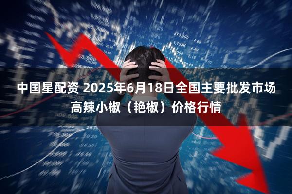 中国星配资 2025年6月18日全国主要批发市场高辣小椒（艳椒）价格行情
