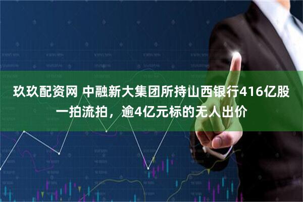 玖玖配资网 中融新大集团所持山西银行416亿股一拍流拍，逾4亿元标的无人出价